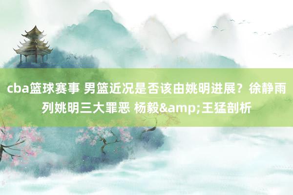 cba篮球赛事 男篮近况是否该由姚明进展？徐静雨列姚明三大罪恶 杨毅&王猛剖析