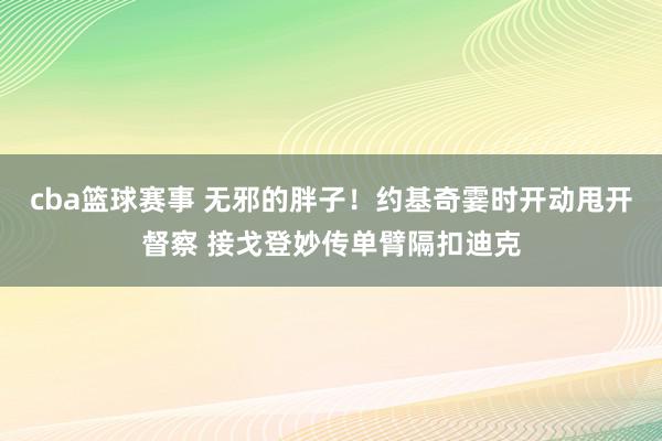 cba篮球赛事 无邪的胖子！约基奇霎时开动甩开督察 接戈登妙传单臂隔扣迪克