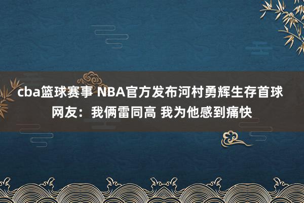 cba篮球赛事 NBA官方发布河村勇辉生存首球 网友：我俩雷同高 我为他感到痛快