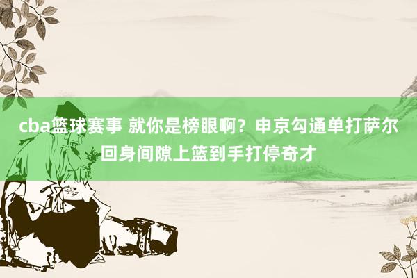 cba篮球赛事 就你是榜眼啊？申京勾通单打萨尔回身间隙上篮到手打停奇才