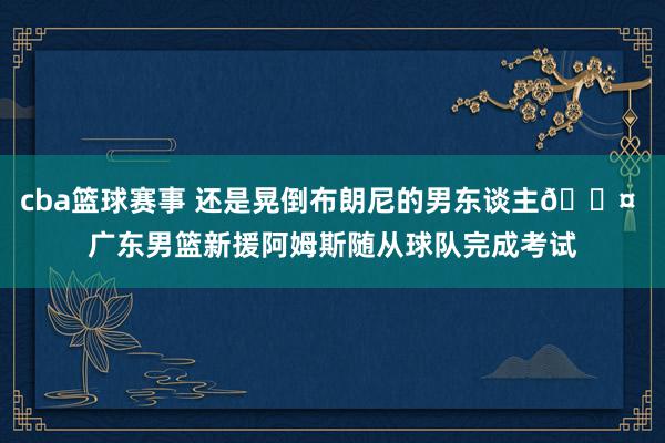 cba篮球赛事 还是晃倒布朗尼的男东谈主😤 广东男篮新援阿姆斯随从球队完成考试