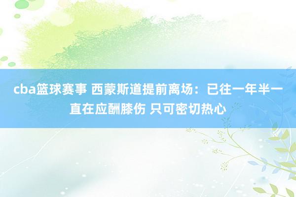 cba篮球赛事 西蒙斯道提前离场：已往一年半一直在应酬膝伤 只可密切热心