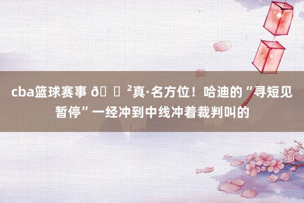 cba篮球赛事 😲真·名方位！哈迪的“寻短见暂停”一经冲到中线冲着裁判叫的