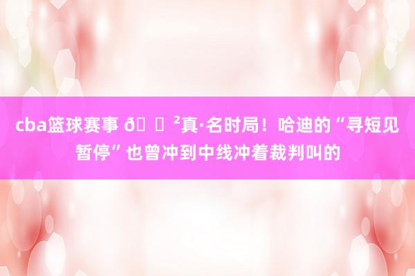 cba篮球赛事 😲真·名时局！哈迪的“寻短见暂停”也曾冲到中线冲着裁判叫的