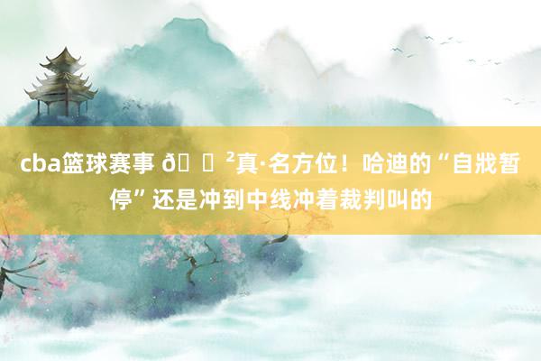 cba篮球赛事 😲真·名方位！哈迪的“自戕暂停”还是冲到中线冲着裁判叫的