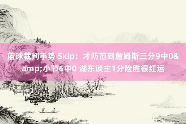 篮球裁判手势 Skip：才防范到詹姆斯三分9中0&小节6中0 湖东谈主1分险胜很红运