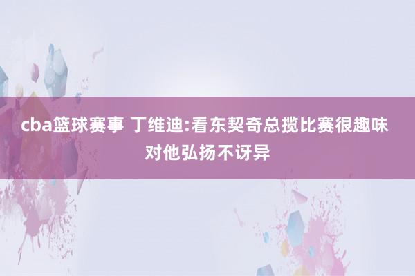 cba篮球赛事 丁维迪:看东契奇总揽比赛很趣味 对他弘扬不讶异