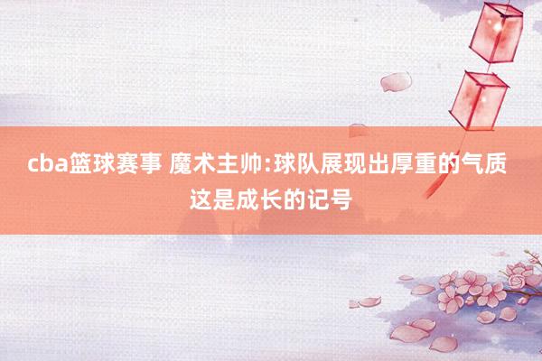 cba篮球赛事 魔术主帅:球队展现出厚重的气质 这是成长的记号