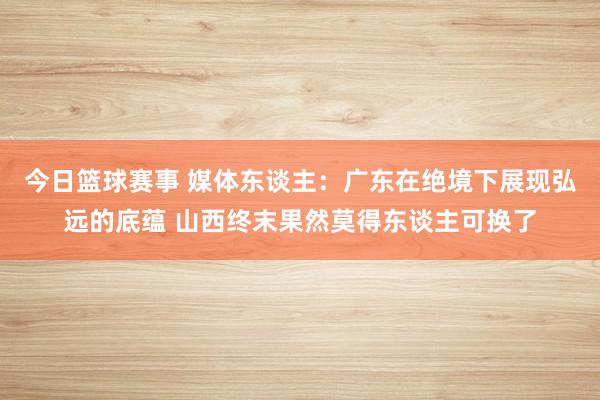 今日篮球赛事 媒体东谈主：广东在绝境下展现弘远的底蕴 山西终末果然莫得东谈主可换了