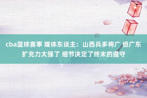 cba篮球赛事 媒体东谈主：山西兵多将广 但广东扩充力太强了 细节决定了终末的遵守