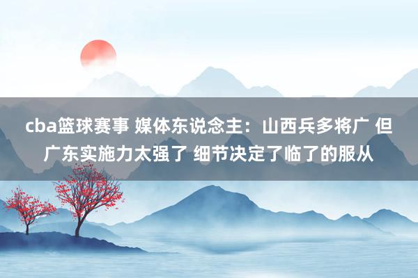 cba篮球赛事 媒体东说念主：山西兵多将广 但广东实施力太强了 细节决定了临了的服从