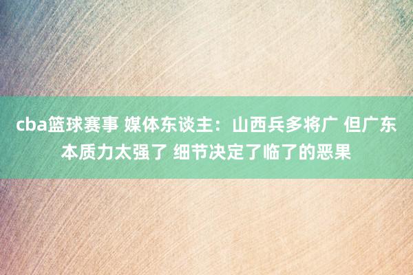 cba篮球赛事 媒体东谈主：山西兵多将广 但广东本质力太强了 细节决定了临了的恶果