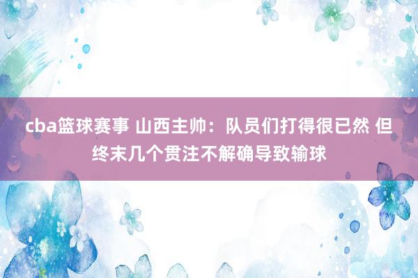 cba篮球赛事 山西主帅：队员们打得很已然 但终末几个贯注不解确导致输球