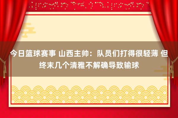 今日篮球赛事 山西主帅：队员们打得很轻薄 但终末几个清雅不解确导致输球