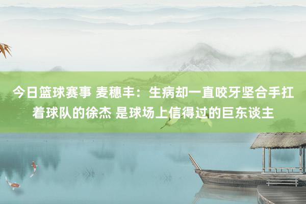 今日篮球赛事 麦穗丰：生病却一直咬牙坚合手扛着球队的徐杰 是球场上信得过的巨东谈主