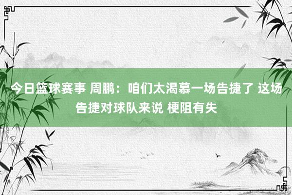 今日篮球赛事 周鹏：咱们太渴慕一场告捷了 这场告捷对球队来说 梗阻有失