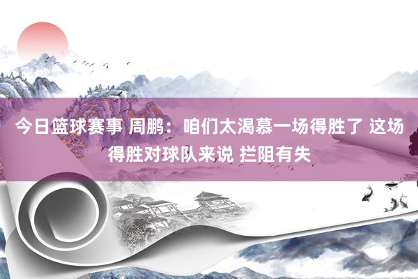 今日篮球赛事 周鹏：咱们太渴慕一场得胜了 这场得胜对球队来说 拦阻有失