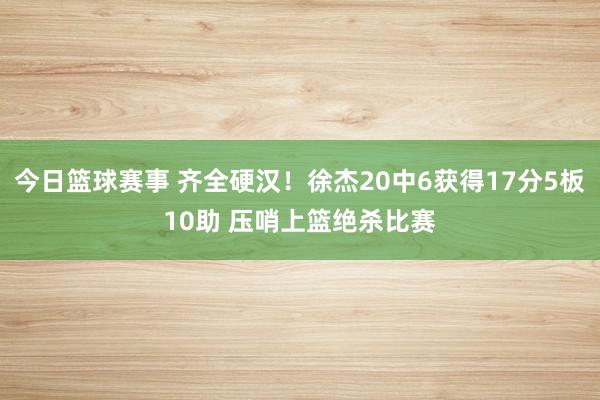 今日篮球赛事 齐全硬汉！徐杰20中6获得17分5板10助 压哨上篮绝杀比赛