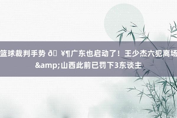 篮球裁判手势 🥶广东也启动了！王少杰六犯离场&山西此前已罚下3东谈主