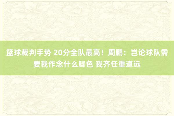 篮球裁判手势 20分全队最高！周鹏：岂论球队需要我作念什么脚色 我齐任重道远