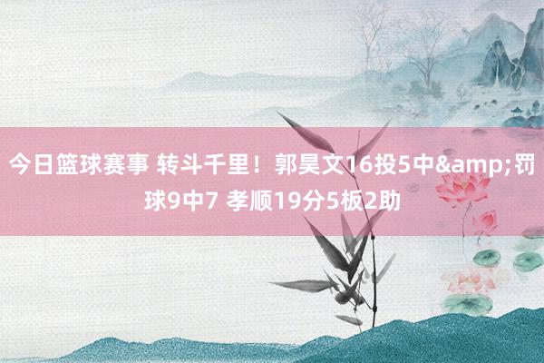 今日篮球赛事 转斗千里！郭昊文16投5中&罚球9中7 孝顺19分5板2助