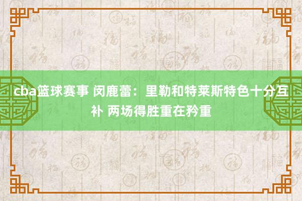 cba篮球赛事 闵鹿蕾：里勒和特莱斯特色十分互补 两场得胜重在矜重