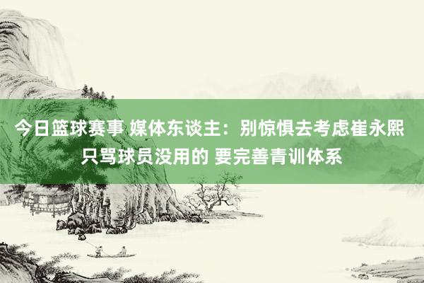 今日篮球赛事 媒体东谈主：别惊惧去考虑崔永熙 只骂球员没用的 要完善青训体系