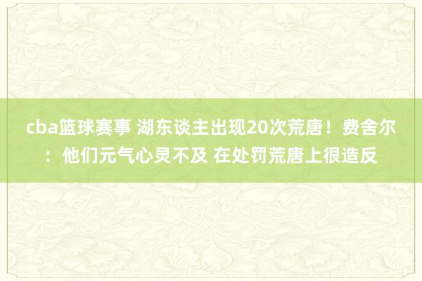 cba篮球赛事 湖东谈主出现20次荒唐！费舍尔：他们元气心灵不及 在处罚荒唐上很造反