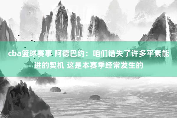 cba篮球赛事 阿德巴约：咱们错失了许多平素能进的契机 这是本赛季经常发生的