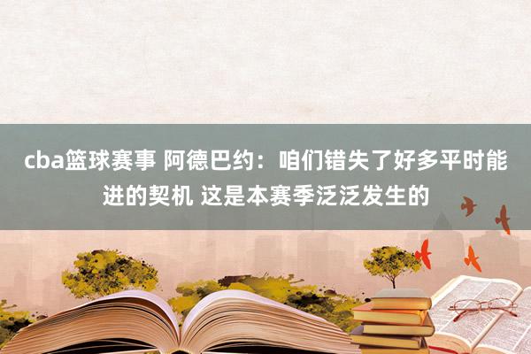 cba篮球赛事 阿德巴约：咱们错失了好多平时能进的契机 这是本赛季泛泛发生的