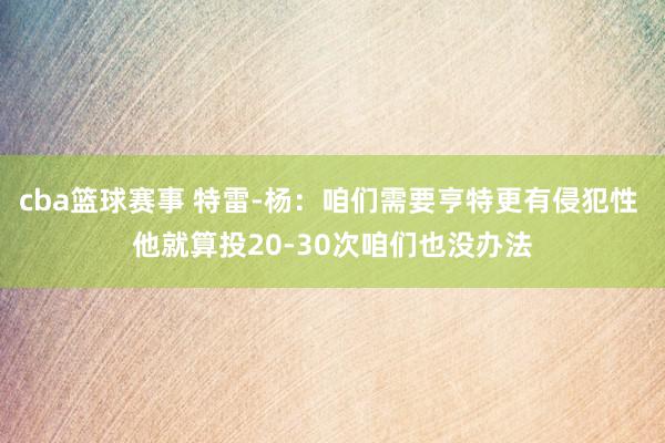 cba篮球赛事 特雷-杨：咱们需要亨特更有侵犯性 他就算投20-30次咱们也没办法