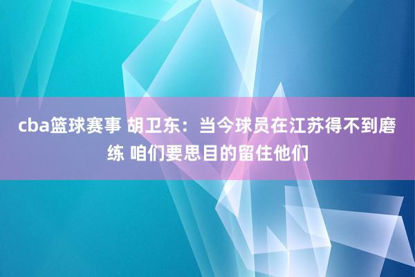 cba篮球赛事 胡卫东：当今球员在江苏得不到磨练 咱们要思目的留住他们