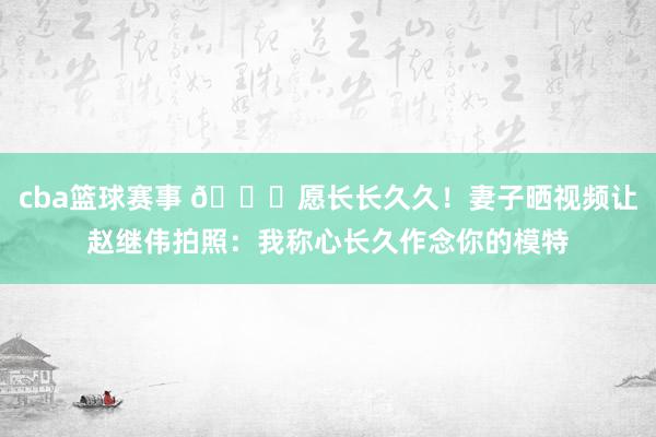 cba篮球赛事 😁愿长长久久！妻子晒视频让赵继伟拍照：我称心长久作念你的模特