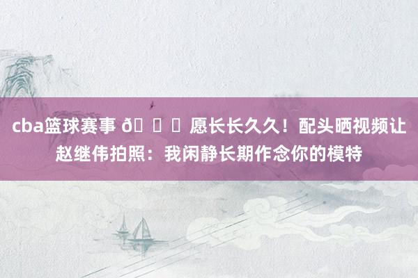 cba篮球赛事 😁愿长长久久！配头晒视频让赵继伟拍照：我闲静长期作念你的模特