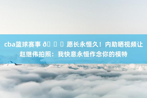 cba篮球赛事 😁愿长永恒久！内助晒视频让赵继伟拍照：我快意永恒作念你的模特