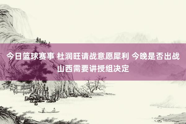 今日篮球赛事 杜润旺请战意愿犀利 今晚是否出战山西需要讲授组决定