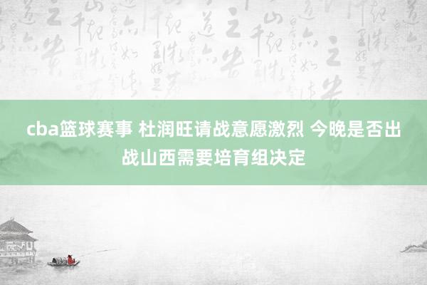 cba篮球赛事 杜润旺请战意愿激烈 今晚是否出战山西需要培育组决定