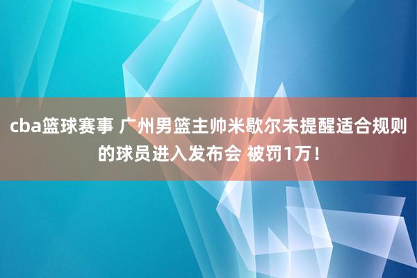 cba篮球赛事 广州男篮主帅米歇尔未提醒适合规则的球员进入发布会 被罚1万！