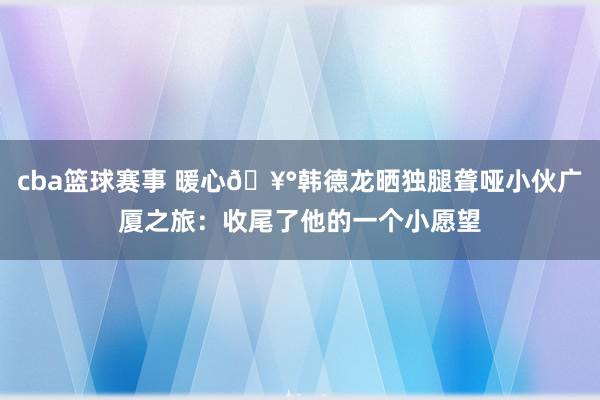 cba篮球赛事 暖心🥰韩德龙晒独腿聋哑小伙广厦之旅：收尾了他的一个小愿望