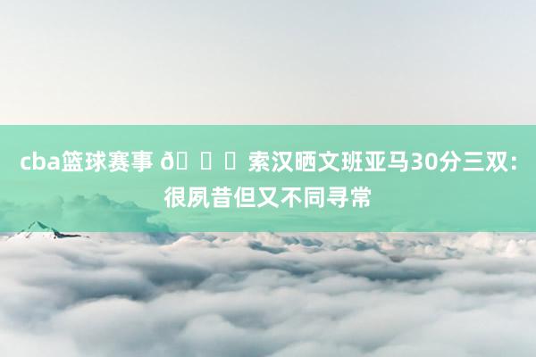 cba篮球赛事 👀索汉晒文班亚马30分三双：很夙昔但又不同寻常