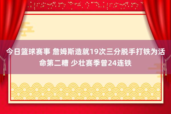 今日篮球赛事 詹姆斯造就19次三分脱手打铁为活命第二糟 少壮赛季曾24连铁