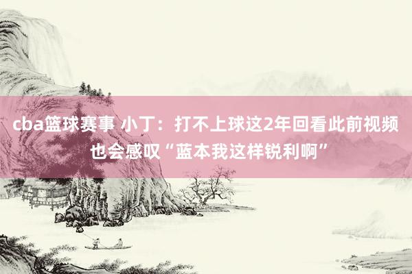 cba篮球赛事 小丁：打不上球这2年回看此前视频 也会感叹“蓝本我这样锐利啊”