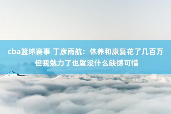 cba篮球赛事 丁彦雨航：休养和康复花了几百万 但我勉力了也就没什么缺憾可惜