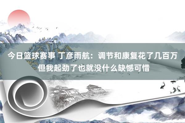 今日篮球赛事 丁彦雨航：调节和康复花了几百万 但我起劲了也就没什么缺憾可惜