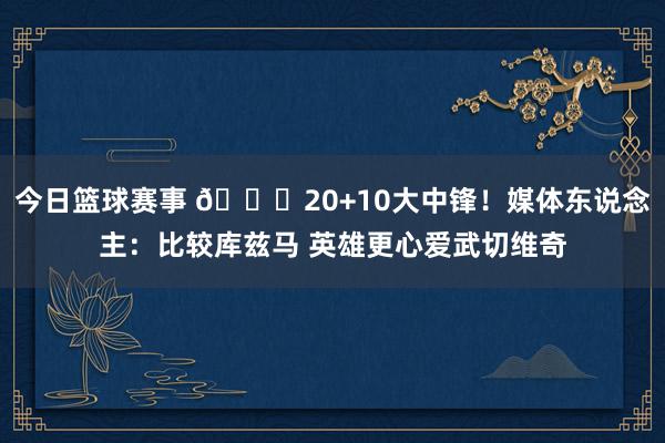 今日篮球赛事 😋20+10大中锋！媒体东说念主：比较库兹马 英雄更心爱武切维奇