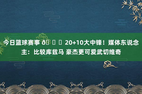 今日篮球赛事 😋20+10大中锋！媒体东说念主：比较库兹马 豪杰更可爱武切维奇