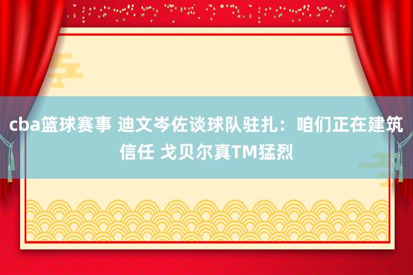 cba篮球赛事 迪文岑佐谈球队驻扎：咱们正在建筑信任 戈贝尔真TM猛烈