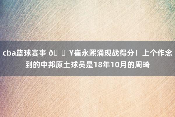 cba篮球赛事 🔥崔永熙涌现战得分！上个作念到的中邦原土球员是18年10月的周琦