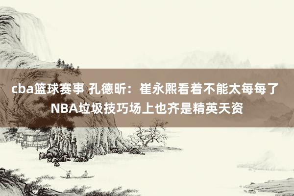 cba篮球赛事 孔德昕：崔永熙看着不能太每每了 NBA垃圾技巧场上也齐是精英天资