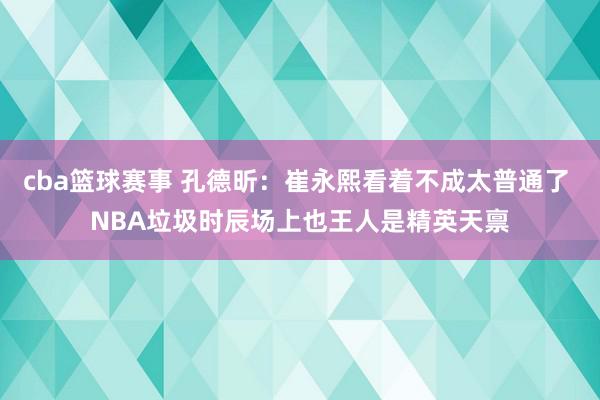 cba篮球赛事 孔德昕：崔永熙看着不成太普通了 NBA垃圾时辰场上也王人是精英天禀